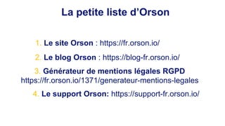 La petite liste d’Orson
1. Le site Orson : https://fr.orson.io/
2. Le blog Orson : https://blog-fr.orson.io/
3. Générateur de mentions légales RGPD
https://fr.orson.io/1371/generateur-mentions-legales
4. Le support Orson: https://support-fr.orson.io/
 