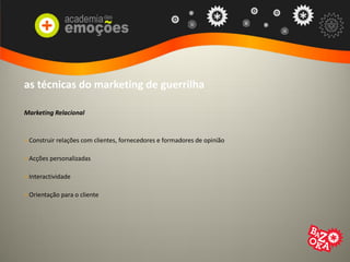 as técnicas do marketing de guerrilha
Marketing Relacional
> Construir relações com clientes, fornecedores e formadores de opinião
> Acções personalizadas
> Interactividade
> Orientação para o cliente
 