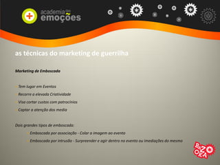 as técnicas do marketing de guerrilha
Marketing de Emboscada
> Tem lugar em Eventos
> Recorre a elevada Criatividade
> Visa cortar custos com patrocínios
> Captar a atenção dos media
Dois grandes tipos de emboscada:
> Emboscada por associação - Colar a imagem ao evento
> Emboscada por intrusão - Surpreender e agir dentro no evento ou imediações do mesmo
 