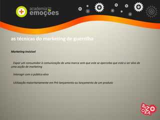 as técnicas do marketing de guerrilha
Marketing Invisível
> Expor um consumidor à comunicação de uma marca sem que este se aperceba que está a ser alvo de
uma acção de marketing
> Interagir com o público-alvo
> Utilização maioritariamente em Pré-lançamento ou lançamento de um produto
 