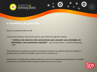 o marketing de guerrilha
Nasceu na década de 80 nos EUA
O termo foi criado por Jay Conrad Levinson, que o define da seguinte maneira:
“..Utiliza-se de maneiras não convencionais para executar suas actividades de
Marketing e com orçamentos reduzidos” - Jay Conrad Levinson – Guerrilla Marketing ;
1982
Foi pensado para as pequenas empresas conseguirem destacar-se e ganhar pontos em relação às
grandes marcas, através de métodos criativos e não convencionais.
Actualmente é utilizado pelas grandes empresas no seu mix de marketing para atingirem os corações
e mentes dos seus públicos-alvo e trazerem atitude para as suas marcas.
 