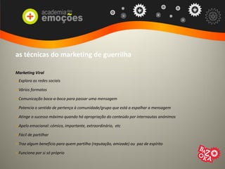 as técnicas do marketing de guerrilha
Marketing Viral
> Explora as redes sociais
> Vários formatos
> Comunicação boca-a-boca para passar uma mensagem
> Potencia o sentido de pertença à comunidade/grupo que está a espalhar a mensagem
> Atinge o sucesso máximo quando há apropriação do conteúdo por internautas anónimos
> Apelo emocional: cómico, importante, extraordinário, etc
> Fácil de partilhar
> Traz algum benefício para quem partilha (reputação, amizade) ou paz de espírito
> Funciona por si só próprio
 