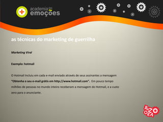 as técnicas do marketing de guerrilha
Marketing Viral
Exemplo: hotmail
O Hotmail Incluiu em cada e-mail enviado através de seus assinantes a mensagem
“Obtenha o seu e-mail grátis em http://www.hotmail.com". Em pouco tempo
milhões de pessoas no mundo inteiro receberam a mensagem do Hotmail, e a custo
zero para o anunciante.
 