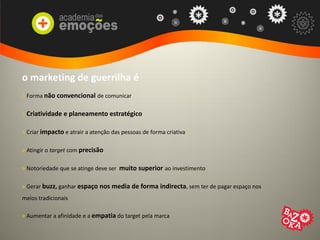 o marketing de guerrilha é
> Forma não convencional de comunicar
> Criatividade e planeamento estratégico
> Criar impacto e atrair a atenção das pessoas de forma criativa
> Atingir o target com precisão
> Notoriedade que se atinge deve ser muito superior ao investimento
> Gerar buzz, ganhar espaço nos media de forma indirecta, sem ter de pagar espaço nos
meios tradicionais
> Aumentar a afinidade e a empatia do target pela marca
 