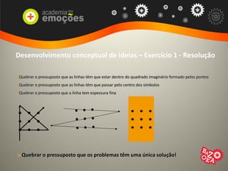 Desenvolvimento conceptual de ideias – Exercício 1 - Resolução
> Quebrar o pressuposto que as linhas têm que estar dentro do quadrado imaginário formado pelos pontos
> Quebrar o pressuposto que as linhas têm que passar pelo centro dos símbolos
> Quebrar o pressuposto que a linha tem espessura fina
> Quebrar o pressuposto que os problemas têm uma única solução!
 