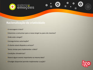 Racionalização da criatividade
> A mensagem é clara?
> Estaremos a comunicar para o nosso target ou para nós mesmos?
> Onde está o target?
> Conseguiremos autorização?
> O cliente estará disposto a arriscar?
> Temos tempo para implementar a ideia?
> Condições climatéricas?
> Haverá algum evento importante na mesma data?
> O budget disponível permite implementar a acção?
 