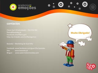 contactos
Flávio Gart (Criatividade) – 916 916 902
flavio@bazooka.pt
Facebook.com/flavio.gart
http://pt.linkedin.com/in/flaviogomes
Bazooka – Marketing de Guerrilha
Facebook: www.facebook.com/guerrilha.bazooka
Site: www.bazooka.pt
Blogue : www.watermelonmonkey.com
Muito Obrigado!
 