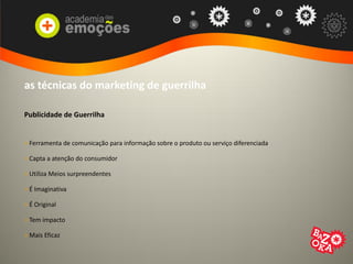 as técnicas do marketing de guerrilha
Publicidade de Guerrilha
> Ferramenta de comunicação para informação sobre o produto ou serviço diferenciada
> Capta a atenção do consumidor
> Utiliza Meios surpreendentes
> É Imaginativa
> É Original
> Tem impacto
> Mais Eficaz
 