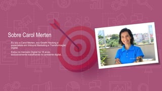 Sobre Carol Merten
•Eu sou a Carol Merten, sou Gowth Hacking e
especialista em Inbound Marketing e Transformação
Digital.
•Estou no mercado Digital há 18 anos,
exclusivamente trabalhando no ambiente digital.
 