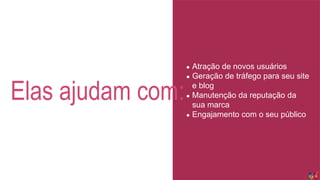 Elas ajudam com:
● Atração de novos usuários
● Geração de tráfego para seu site
e blog
● Manutenção da reputação da
sua marca
● Engajamento com o seu público
 