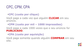 CPC, CPM, CPA
CPC (custo por clique)
Você paga a cada vez que alguém CLICAR em seu
anúncio.
CPM (custo por mil – 1000 impressões)
Você paga a cada 1000 vezes que o seu anúncio for
PUBLICADO.
CPA (custo por aquisição)
Você paga somente quando alguém COMPRAR em seu
site.
 