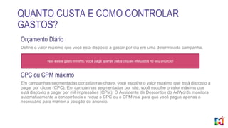 QUANTO CUSTA E COMO CONTROLAR
GASTOS?
Orçamento Diário
Define o valor máximo que você está disposto a gastar por dia em uma determinada campanha.
CPC ou CPM máximo
Em campanhas segmentadas por palavras-chave, você escolhe o valor máximo que está disposto a
pagar por clique (CPC). Em campanhas segmentadas por site, você escolhe o valor máximo que
está disposto a pagar por mil impressões (CPM). O Assistente de Descontos do AdWords monitora
automaticamente a concorrência e reduz o CPC ou o CPM real para que você pague apenas o
necessário para manter a posição do anúncio.
Não existe gasto mínimo. Você paga apenas pelos cliques efetuados no seu anúncio!
 