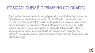 POSIÇÃO: QUEM É O PRIMEIRO COLOCADO?
A posição do seu anúncio na página de resultados de busca do
Google é determinada no leilão do AdWords, de acordo com
Custo Por Clique (CPC) máximo da palavra-chave e pelo Índice
de Qualidade do anúncio. Vários elementos influenciam este
Índice, sendo que o principal é a Taxa de Cliques (CTR). Ou
seja, quanto maior a quantidade de cliques em relação ao
número de impressões, mais chances você tem de aparecer em
primeiro lugar.
 