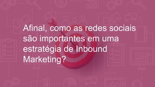Afinal, como as redes sociais
são importantes em uma
estratégia de Inbound
Marketing?
 