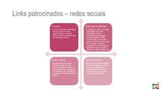 Links patrocinados – redes sociais
O que é
•É uma forma de publicidade
online, que tem como
objetivo fazer o usuário
clicar e ser direcionado para
um ambiente virtual
Para que é utilizado
•Configuram como uma das
estratégias de maior
relevância para as
empresas que desejam
projeção rápida e altos
rendimentos, como uma
porta de entrada para o site
da empresa, a grande
vantagem é que é possível
segmentar os anúncios e
alcançar públicos diferentes
Quem utiliza
•Aquelas empresas que
querem atingir de uma
maneira rápida e efetiva o
seu público-alvo, a partir de
informações de localização,
interesse, idade entre outros
fatores
Como funciona
•No caso do link patrocinado
a empresa paga por clique,
e deve ser utilizado por
segmentação definindo o
perfil do seu usuário para
assuntos específicos
 