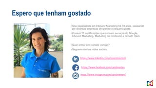 Espero que tenham gostado
•Sou especialista em Inbound Marketing há 18 anos, passando
por diversas empresas de grande e pequeno porte.
•Possuo 25 certificações que incluem serviços do Google,
Inbound Marketing, Marketing de Conteúdo e Growth Hack.
•Quer entrar em contato comigo?
•Seguem minhas redes sociais:
https://www.instagram.com/carolmerten/
https://www.facebook.com/carolmerten
https://www.linkedin.com/in/carolmerten/
 