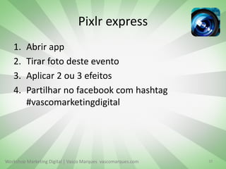 Workshop Marketing Digital | Vasco Marques vascomarques.com
Pixlr express
1. Abrir app
2. Tirar foto deste evento
3. Aplicar 2 ou 3 efeitos
4. Partilhar no facebook com hashtag
#vascomarketingdigital
10
 