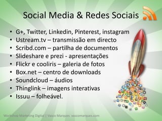 Workshop Marketing Digital | Vasco Marques vascomarques.com
Social Media & Redes Sociais
• G+, Twitter, Linkedin, Pinterest, instagram
• Ustream.tv – transmissão em directo
• Scribd.com – partilha de documentos
• Slideshare e prezi - apresentações
• Flickr e cooliris – galeria de fotos
• Box.net – centro de downloads
• Soundcloud – áudios
• Thinglink – imagens interativas
• Issuu – folheável.
 