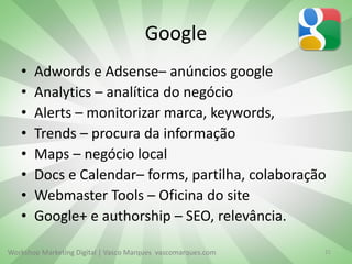 Workshop Marketing Digital | Vasco Marques vascomarques.com
Google
• Adwords e Adsense– anúncios google
• Analytics – analítica do negócio
• Alerts – monitorizar marca, keywords,
• Trends – procura da informação
• Maps – negócio local
• Docs e Calendar– forms, partilha, colaboração
• Webmaster Tools – Oficina do site
• Google+ e authorship – SEO, relevância.
21
 
