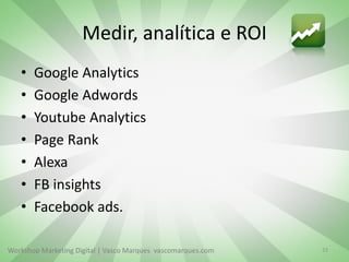 Workshop Marketing Digital | Vasco Marques vascomarques.com
Medir, analítica e ROI
• Google Analytics
• Google Adwords
• Youtube Analytics
• Page Rank
• Alexa
• FB insights
• Facebook ads.
23
 