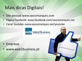 Workshop Marketing Digital | Vasco Marques vascomarques.com
Mais dicas Digitais!
• Site pessoal www.vascomarques.com
• Página Facebook: www.facebook.com/vascomarques.net
• Canal Youtube: www.vascomarques.net/youtube
• Empresa:
• www.web2business.pt
 