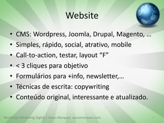 Workshop Marketing Digital | Vasco Marques vascomarques.com
Website
• CMS: Wordpress, Joomla, Drupal, Magento, …
• Simples, rápido, social, atrativo, mobile
• Call-to-action, testar, layout “F”
• < 3 cliques para objetivo
• Formulários para +info, newsletter,…
• Técnicas de escrita: copywriting
• Conteúdo original, interessante e atualizado.
6
 