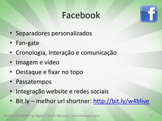 Facebook
•
•
•
•
•
•
•
•

Separadores personalizados
Fan-gate
Cronologia, Interação e comunicação
Imagem e vídeo
Destaque e fixar no topo
Passatempos
Integração website e redes sociais
Bit.ly – melhor url shortner: http://bit.ly/w4blive

Workshop Marketing Digital | Vasco Marques vascomarques.com

10

 