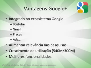 Vantagens Google+
• Integrado no ecossistema Google
– Youtube
– Gmail
– Places
– Ads…

• Aumentar relevância nas pesquisas
• Crescimento de utilização (540M/300M)
• Melhores funcionalidades.
Workshop Marketing Digital | Vasco Marques vascomarques.com

 