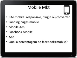 Mobile Mkt
•
•
•
•
•
•

Site mobile: responsive, plugin ou converter
Landing pages mobile
Mobile Ads
Facebook Mobile
App
Qual a percentagem de facebook+mobile?

17

 
