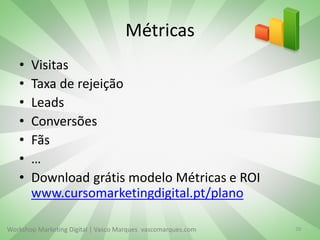 Métricas
•
•
•
•
•
•
•

Visitas
Taxa de rejeição
Leads
Conversões
Fãs
…
Download grátis modelo Métricas e ROI
www.cursomarketingdigital.pt/plano

Workshop Marketing Digital | Vasco Marques vascomarques.com

20

 