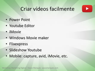 Criar vídeos facilmente
•
•
•
•
•
•
•

Power Point
Youtube Editor
iMovie
Windows Movie maker
Flixexpress
Slideshow Youtube
Mobile: capture, avid, iMovie, etc.

Workshop Marketing Digital | Vasco Marques vascomarques.com

 
