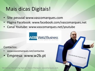 Mais dicas Digitais!
• Site pessoal www.vascomarques.com
• Página Facebook: www.facebook.com/vascomarques.net
• Canal Youtube: www.vascomarques.net/youtube

Contactos:
• www.vascomarques.net/contactos

• Empresa: www.w2b.pt
Workshop Marketing Digital | Vasco Marques vascomarques.com

 