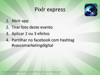 Pixlr express
1.
2.
3.
4.

Abrir app
Tirar foto deste evento
Aplicar 2 ou 3 efeitos
Partilhar no facebook com hashtag
#vascomarketingdigital

Workshop Marketing Digital | Vasco Marques vascomarques.com

8

 