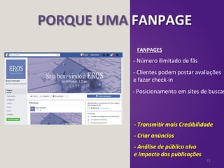 11
PORQUE UMA FANPAGE
FANPAGES
- Número ilimitado de fãs
- Posicionamento em sites de buscas
- Clientes podem postar avaliações
e fazer check-in
- Transmitir mais Credibilidade
- Criar anúncios
- Análise de público alvo
e impacto das publicações
 