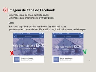19
Imagem de Capa do Facebook2
Dimensões para desktop: 820×312 pixels
Dimensões para smartphones: 640×360 pixels
Dica:
Faça uma capa bem criativa nas dimensões 820×312 pixels
porém manter o essencial em 554 x 312 pixels, localizados o centro da imagem
 