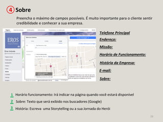 23
Preencha o máximo de campos possíveis. É muito importante para o cliente sentir
credibilidade e conhecer a sua empresa.
Horário de Funcionamento:
Sobre4
Endereço:
Telefone Principal
E-mail:
História da Empresa:
Missão:
Sobre:
História: Escreva uma Storytelling ou a sua Jornada do Herói
1 Horário funcionamento: Irá indicar na página quando você estará disponível
2
3
Sobre: Texto que será exibido nos buscadores (Google)
 