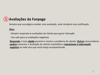 25
Avaliações da Fanpage5
Sempre que sua página receber uma avaliação, você receberá uma notificação
Dica:
- Sempre responda as avaliações do cliente para gerar interação
- Isso vale para as avaliações negativas.
Responda o mais rápido possível e resolva o problema do cliente. Outros consumidores
podem comentar a Avaliação do cliente insatisfeito e impulsionar a informação
negativa na rede sem que você esteja acompanhando.
 