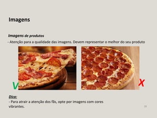28
Imagens
- Atenção para a qualidade das imagens. Devem representar o melhor do seu produto
Imagens de produtos
- Para atrair a atenção dos fãs, opte por imagens com cores
vibrantes.
Dica:
 