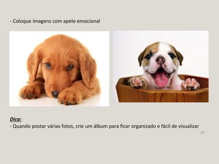 29
- Coloque imagens com apelo emocional
- Quando postar várias fotos, crie um álbum para ficar organizado e fácil de visualizar
Dica:
 
