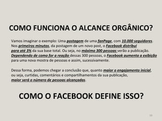 59
Vamos imaginar o exemplo: Uma postagem de uma fanPage, com 10.000 seguidores.
Nos primeiros minutos, da postagem de um novo post, o Facebook distribui
para até 3% da sua base total. Ou seja, no máximo 300 pessoas verão a publicação.
Dependendo de como for a reação dessas 300 pessoas, o Facebook aumenta a exibição
para uma nova mostra de pessoas e assim, sucessivamente.
Dessa forma, podemos chegar a conclusão que, quanto maior o engajamento inicial,
ou seja, curtidas, comentários e compartilhamentos da sua publicação,
maior será o número de pessoas alcançadas.
COMO FUNCIONA O ALCANCE ORGÂNICO?
COMO O FACEBOOK DEFINE ISSO?
 