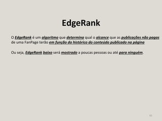 61
EdgeRank
O EdgeRank é um algoritmo que determina qual o alcance que as publicações não pagas
de uma FanPage terão em função do histórico do conteúdo publicado na página
Ou seja, EdgeRank baixo será mostrado a poucas pessoas ou até para ninguém.
 