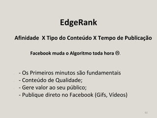 62
EdgeRank
Afinidade X Tipo do Conteúdo X Tempo de Publicação
Facebook muda o Algoritmo toda hora .
- - Os Primeiros minutos são fundamentais
- - Conteúdo de Qualidade;
- - Gere valor ao seu público;
- Publique direto no Facebook (Gifs, Vídeos)
 