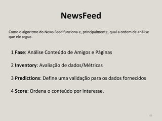 63
NewsFeed
Como o algoritmo do News Feed funciona e, principalmente, qual a ordem de análise
que ele segue.
1 Fase: Análise Conteúdo de Amigos e Páginas
2 Inventory: Avaliação de dados/Métricas
3 Predictions: Define uma validação para os dados fornecidos
4 Score: Ordena o conteúdo por interesse.
 