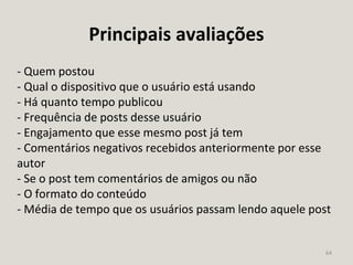 64
Principais avaliações
- Quem postou
- Qual o dispositivo que o usuário está usando
- Há quanto tempo publicou
- Frequência de posts desse usuário
- Engajamento que esse mesmo post já tem
- Comentários negativos recebidos anteriormente por esse
autor
- Se o post tem comentários de amigos ou não
- O formato do conteúdo
- Média de tempo que os usuários passam lendo aquele post
 