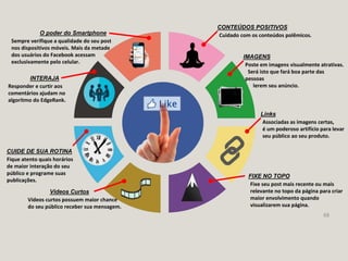 68
CONTEÚDOS POSITIVOS
Cuidado com os conteúdos polêmicos.
IMAGENS
Poste em imagens visualmente atrativas.
Será isto que fará boa parte das
pessoas
lerem seu anúncio.
Links
Associadas as imagens certas,
é um poderoso artifício para levar
seu público ao seu produto.
FIXE NO TOPO
Fixe seu post mais recente ou mais
relevante no topo da página para criar
maior envolvimento quando
visualizarem sua página.
Vídeos Curtos
Vídeos curtos possuem maior chance
do seu público receber sua mensagem.
O poder do Smartphone
Sempre verifique a qualidade do seu post
nos dispositivos móveis. Mais da metade
dos usuários do Facebook acessam
exclusivamente pelo celular.
INTERAJA
Responder e curtir aos
comentários ajudam no
algoritmo do EdgeRank.
CUIDE DE SUA ROTINA
Fique atento quais horários
de maior interação do seu
público e programe suas
publicações.
 