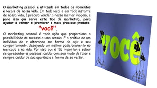 O marketing pessoal é utilizado em todos os momentos
e locais de nossa vida. Em todo local e em todo instante
de nossa vida, é preciso vender a nossa melhor imagem, e
para isso que serve este tipo de marketing, para
ajudar a vender e promover o mais precioso produto:
"você".
O marketing pessoal é toda ação que proporciona a
possibilidade de sucesso a uma pessoa. É a prática de um
indivíduo de ir alterando sua forma de agir e seu
comportamento, desejando um melhor posicionamento no
mercado e na vida. Por isso que é tão importante saber
se apresentar às pessoas, cuidar com seu modo de falar e
sempre cuidar de sua aparência e forma de se vestir.
 