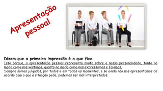 Dizem que a primeira impressão é a que fica.
Isso porque, a apresentação pessoal representa muito sobre a nossa personalidade, tanto no
modo como nos vestimos, quanto no modo como nos expressamos e falamos.
Sempre somos julgados, por todos e em todos os momentos, e se ainda não nos apresentamos de
acordo com o que a situação pede, podemos ser mal interpretados.
 