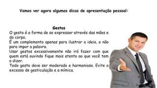Vamos ver agora algumas dicas de apresentação pessoal:
Gestos
O gesto é a forma de se expressar através das mãos e
do corpo.
É um complemento apenas para ilustrar a ideia, e não
para impor a palavra.
Usar gestos excessivamente não irá fazer com que
quem está ouvindo fique mais atento ao que você tem
a dizer.
Todo gesto deve ser moderado e harmonioso. Evite o
excesso de gesticulação e a mímica.
 
