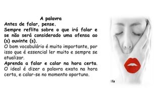 A palavra
Antes de falar, pense.
Sempre reflita sobre o que irá falar e
se não será considerado uma ofensa ao
(s) ouvinte (s).
O bom vocabulário é muito importante, por
isso que é essencial ler muito e sempre se
atualizar.
Aprenda a falar e calar na hora certa.
O ideal é dizer a palavra exata na hora
certa, e calar-se no momento oportuno.
 