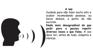A voz
Cuidado para não falar muito alto e
acabar incomodando pessoas, ou
baixo demais, a ponto de não
ouvirem.
Nada mais desagradável do que
pedir para a pessoa repetir
diversas vezes o que falou. A voz
deve ter, antes de tudo, simpatia e
clareza.
 